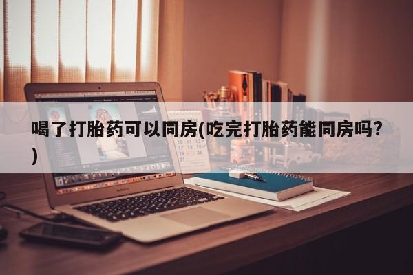 我想在网上买正品打胎药喝了打胎药可以同房(吃完打胎药能同房吗?)