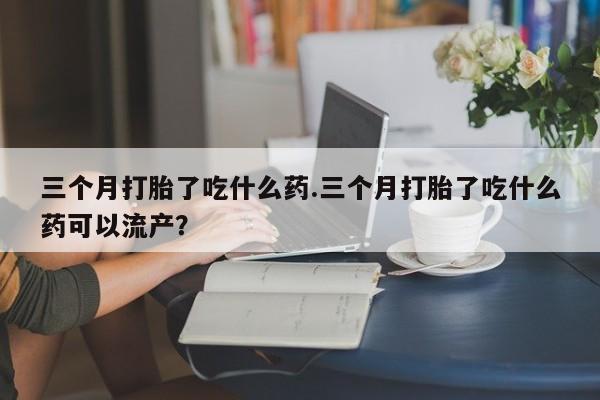 我想在网上买正品打胎药三个月打胎了吃什么药.三个月打胎了吃什么药可以流产？