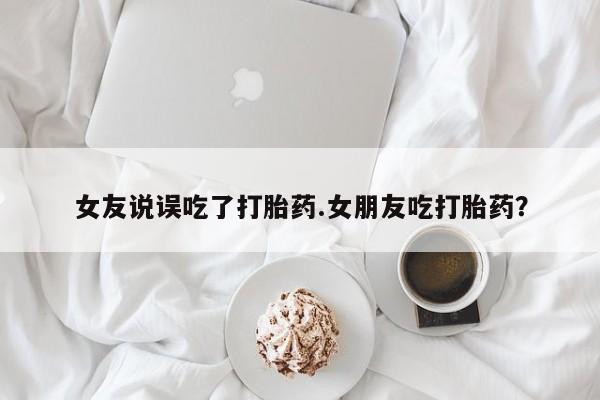 我想在网上买正品打胎药女友说误吃了打胎药.女朋友吃打胎药？