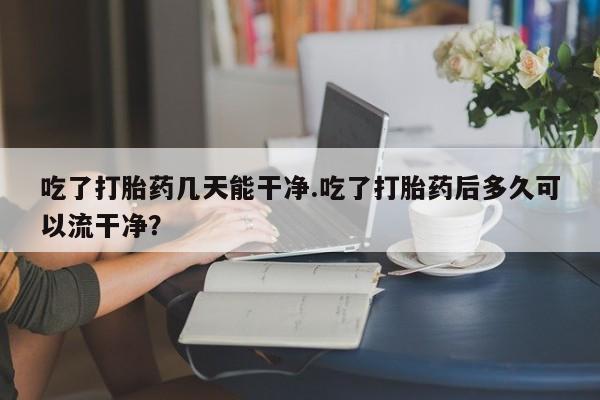 我想在网上买正品打胎药吃了打胎药几天能干净.吃了打胎药后多久可以流干净？