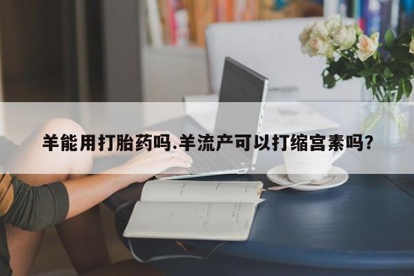 我想在网上买正品打胎药羊能用打胎药吗.羊流产可以打缩宫素吗？
