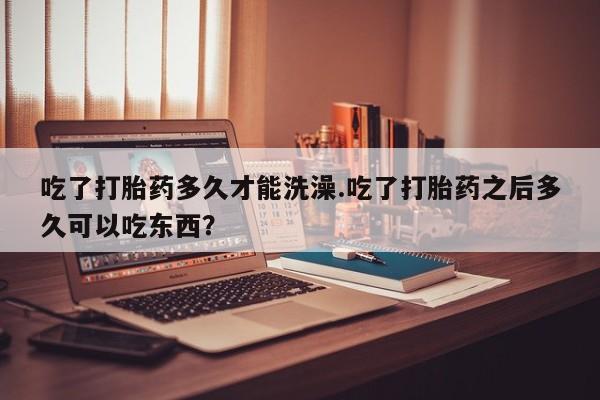 我想在网上买正品打胎药吃了打胎药多久才能洗澡.吃了打胎药之后多久可以吃东西？