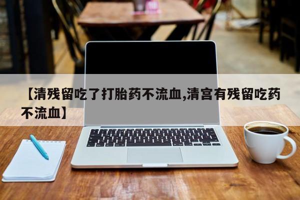 我想在网上买正品打胎药【清残留吃了打胎药不流血,清宫有残留吃药不流血】