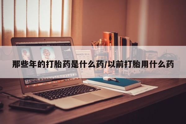 我想在网上买正品打胎药那些年的打胎药是什么药/以前打胎用什么药