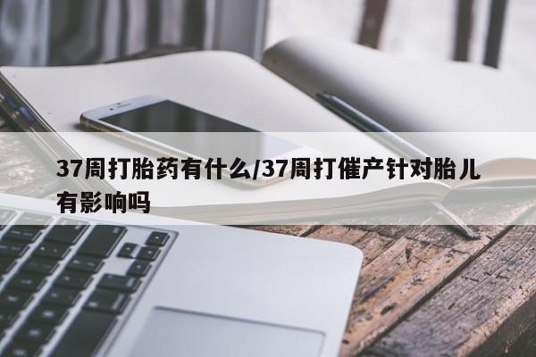我想在网上买正品打胎药37周打胎药有什么/37周打催产针对胎儿有影响吗