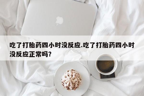 我想在网上买正品打胎药吃了打胎药四小时没反应.吃了打胎药四小时没反应正常吗？
