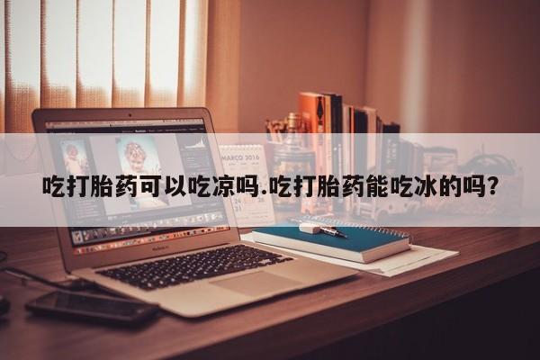 我想在网上买正品打胎药吃打胎药可以吃凉吗.吃打胎药能吃冰的吗？