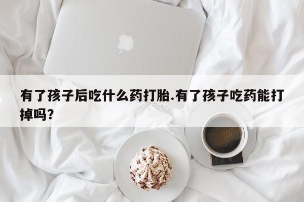 我想在网上买正品打胎药有了孩子后吃什么药打胎.有了孩子吃药能打掉吗？