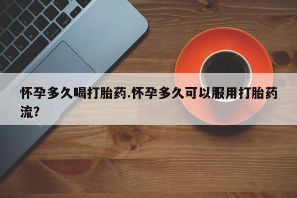 我想在网上买正品打胎药怀孕多久喝打胎药.怀孕多久可以服用打胎药流？