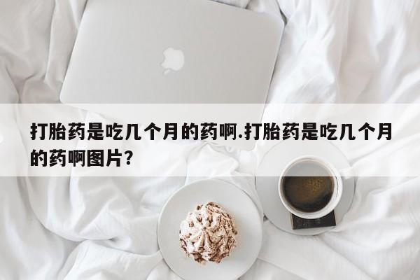 我想在网上买正品打胎药打胎药是吃几个月的药啊.打胎药是吃几个月的药啊图片？