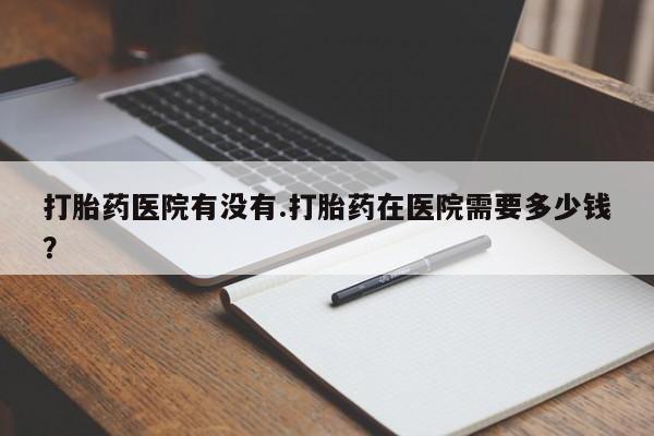 我想在网上买正品打胎药打胎药医院有没有.打胎药在医院需要多少钱？