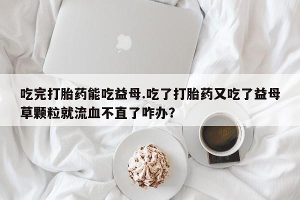 我想在网上买正品打胎药吃完打胎药能吃益母.吃了打胎药又吃了益母草颗粒就流血不直了咋办？