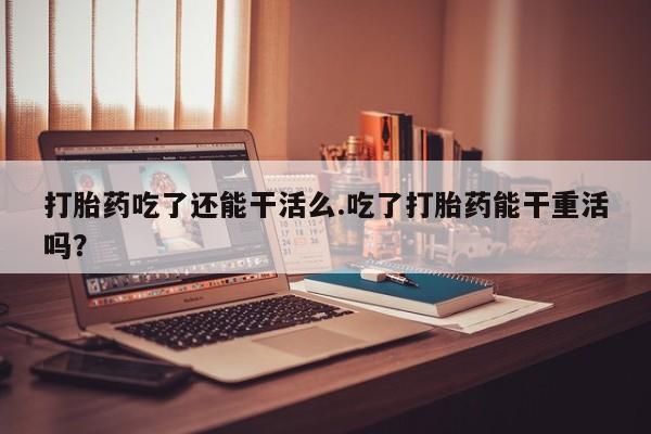 我想在网上买正品打胎药打胎药吃了还能干活么.吃了打胎药能干重活吗？