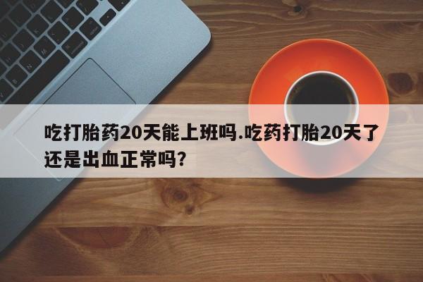 我想在网上买正品打胎药吃打胎药20天能上班吗.吃药打胎20天了还是出血正常吗？