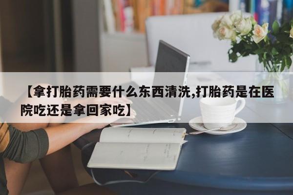 我想在网上买正品打胎药【拿打胎药需要什么东西清洗,打胎药是在医院吃还是拿回家吃】