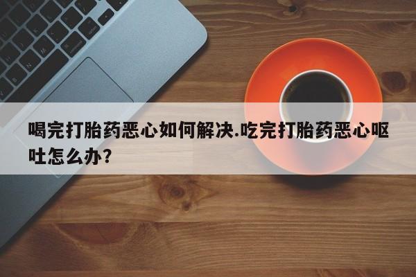 我想在网上买正品打胎药喝完打胎药恶心如何解决.吃完打胎药恶心呕吐怎么办？