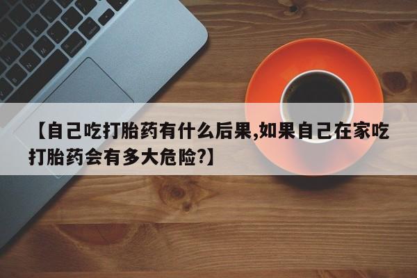 我想在网上买正品打胎药【自己吃打胎药有什么后果,如果自己在家吃打胎药会有多大危险?】