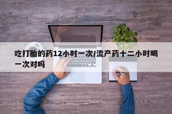 我想在网上买正品打胎药吃打胎的药12小时一次/流产药十二小时喝一次对吗