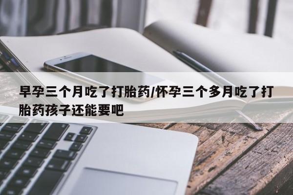 我想在网上买正品打胎药早孕三个月吃了打胎药/怀孕三个多月吃了打胎药孩子还能要吧