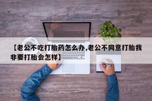 我想在网上买正品打胎药【老公不吃打胎药怎么办,老公不同意打胎我非要打胎会怎样】