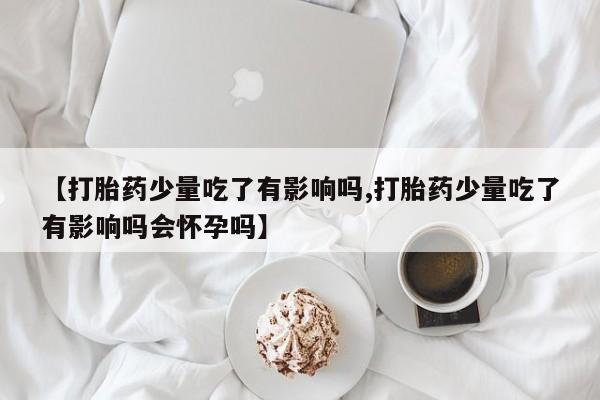 我想在网上买正品打胎药【打胎药少量吃了有影响吗,打胎药少量吃了有影响吗会怀孕吗】
