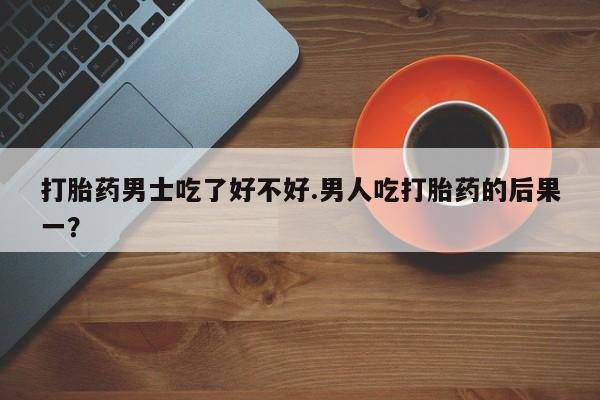 我想在网上买正品打胎药打胎药男士吃了好不好.男人吃打胎药的后果一？
