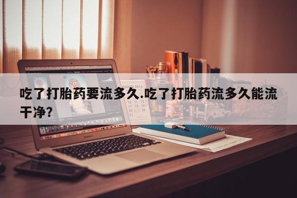 我想在网上买正品打胎药吃了打胎药要流多久.吃了打胎药流多久能流干净？