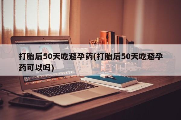 我想在网上买正品打胎药打胎后50天吃避孕药(打胎后50天吃避孕药可以吗)