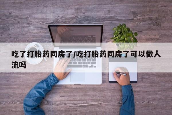 我想在网上买正品打胎药吃了打胎药同房了/吃打胎药同房了可以做人流吗