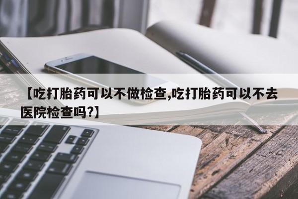 我想在网上买正品打胎药【吃打胎药可以不做检查,吃打胎药可以不去医院检查吗?】
