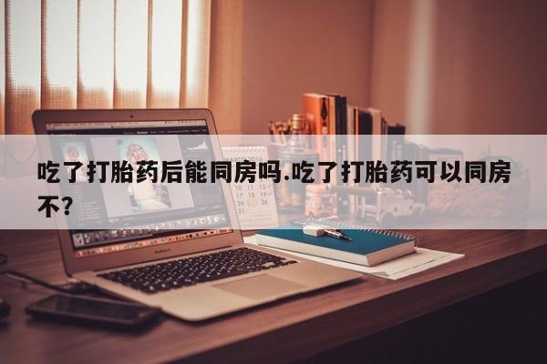 我想在网上买正品打胎药吃了打胎药后能同房吗.吃了打胎药可以同房不?