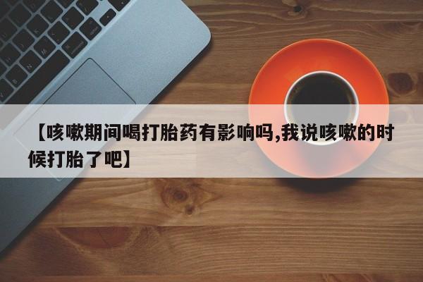 我想在网上买正品打胎药【咳嗽期间喝打胎药有影响吗,我说咳嗽的时候打胎了吧】