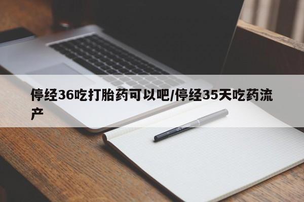 我想在网上买正品打胎药停经36吃打胎药可以吧/停经35天吃药流产