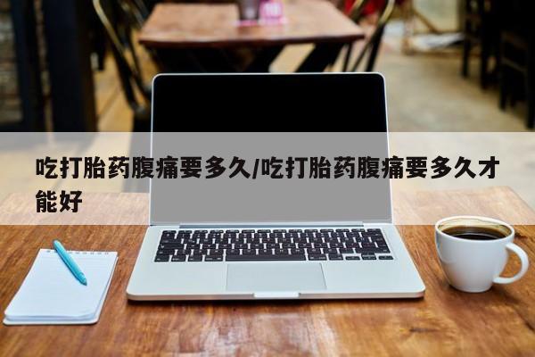 我想在网上买正品打胎药吃打胎药腹痛要多久/吃打胎药腹痛要多久才能好