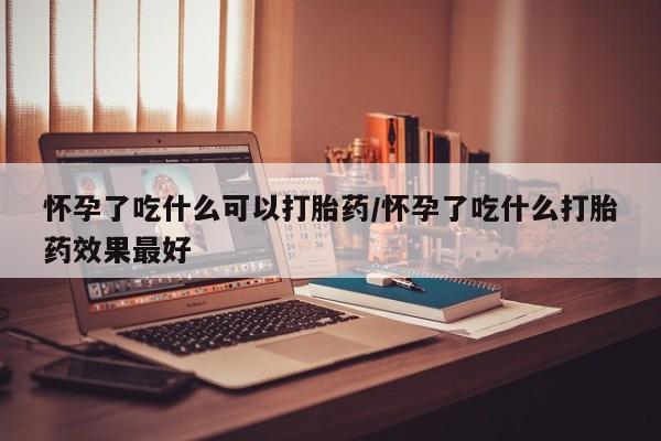 我想在网上买正品打胎药怀孕了吃什么可以打胎药/怀孕了吃什么打胎药效果最好