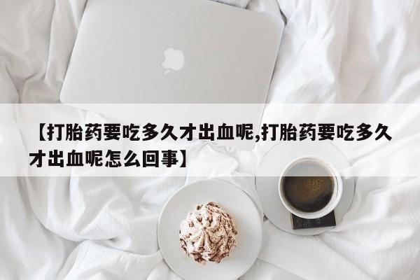 我想在网上买正品打胎药【打胎药要吃多久才出血呢,打胎药要吃多久才出血呢怎么回事】