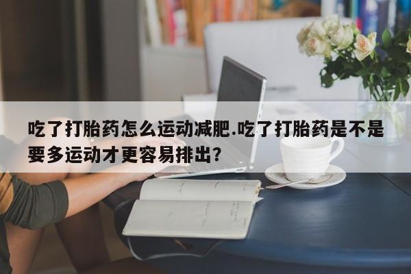 我想在网上买正品打胎药吃了打胎药怎么运动减肥.吃了打胎药是不是要多运动才更容易排出？