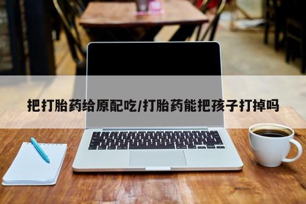 我想在网上买正品打胎药把打胎药给原配吃/打胎药能把孩子打掉吗