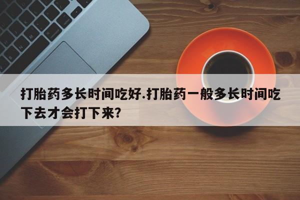 我想在网上买正品打胎药打胎药多长时间吃好.打胎药一般多长时间吃下去才会打下来？