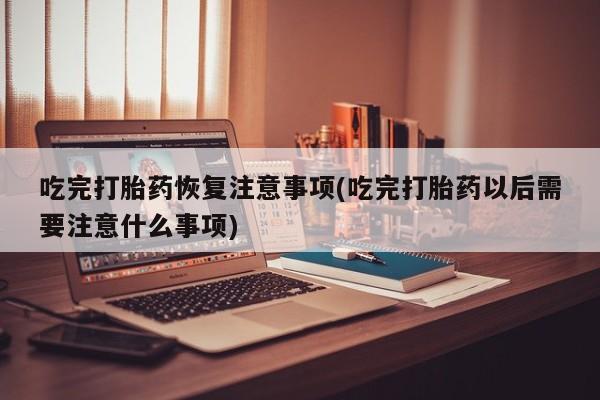 我想在网上买正品打胎药吃完打胎药恢复注意事项(吃完打胎药以后需要注意什么事项)