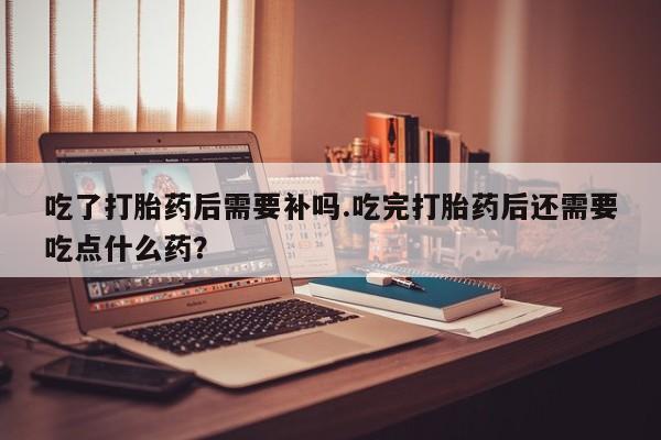 我想在网上买正品打胎药吃了打胎药后需要补吗.吃完打胎药后还需要吃点什么药？