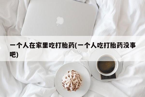 我想在网上买正品打胎药一个人在家里吃打胎药(一个人吃打胎药没事吧)