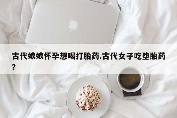 我想在网上买正品打胎药古代娘娘怀孕想喝打胎药.古代女子吃堕胎药？