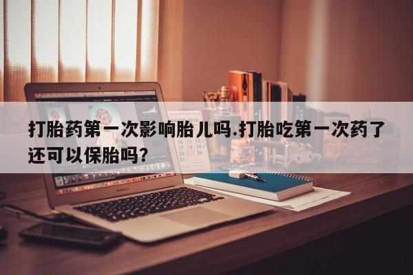 我想在网上买正品打胎药打胎药第一次影响胎儿吗.打胎吃第一次药了还可以保胎吗？