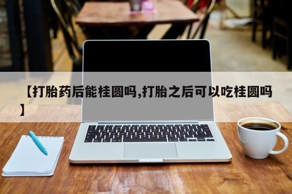 我想在网上买正品打胎药【打胎药后能桂圆吗,打胎之后可以吃桂圆吗】
