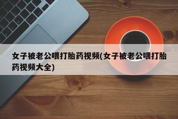 我想在网上买正品打胎药女子被老公喂打胎药视频(女子被老公喂打胎药视频大全)