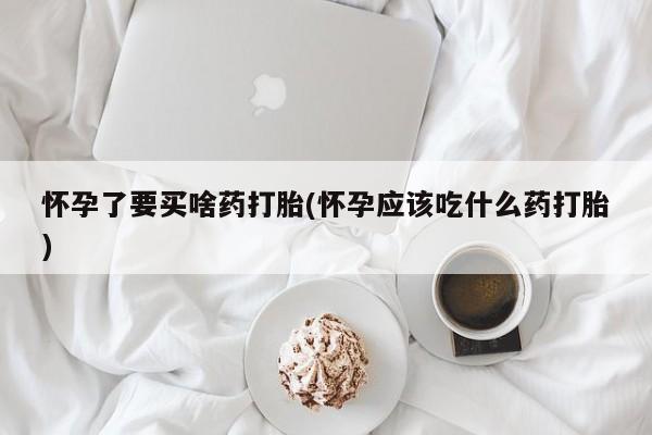 我想在网上买正品打胎药怀孕了要买啥药打胎(怀孕应该吃什么药打胎)