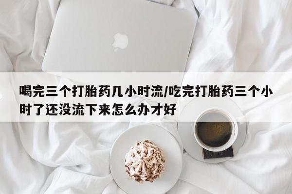 我想在网上买正品打胎药喝完三个打胎药几小时流/吃完打胎药三个小时了还没流下来怎么办才好