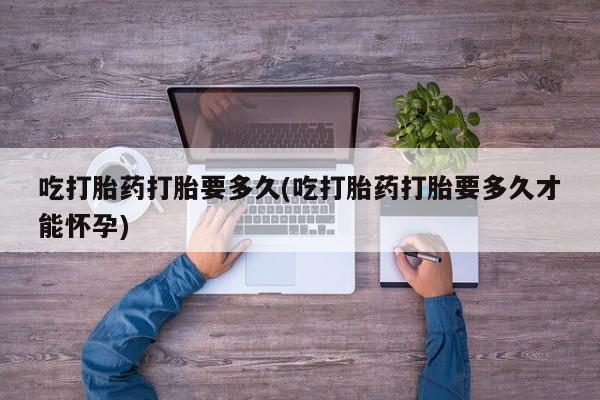 我想在网上买正品打胎药吃打胎药打胎要多久(吃打胎药打胎要多久才能怀孕)