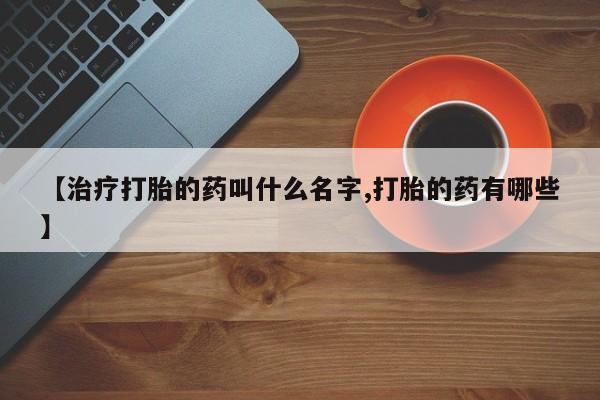 我想在网上买正品打胎药【治疗打胎的药叫什么名字,打胎的药有哪些】